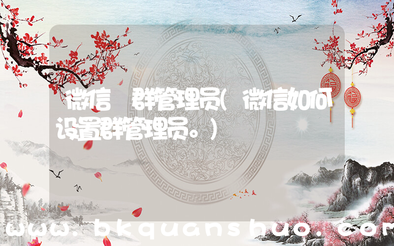 微信 群管理员(微信如何设置群管理员。)